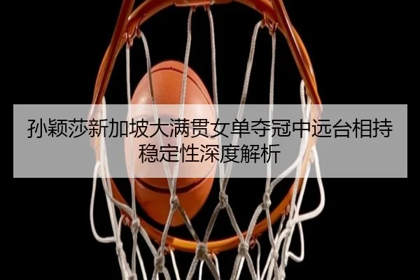 孙颖莎新加坡大满贯女单夺冠中远台相持稳定性深度解析